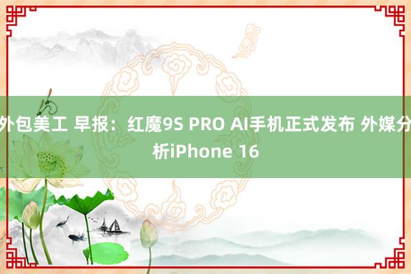 外包美工 早报：红魔9S PRO AI手机正式发布 外媒分析iPhone 16