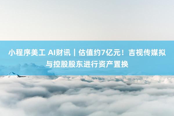 小程序美工 AI财讯｜估值约7亿元！吉视传媒拟与控股股东进行资产置换