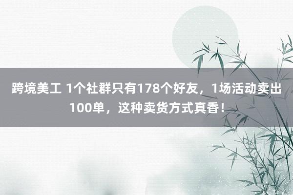 跨境美工 1个社群只有178个好友，1场活动卖出100单，这种卖货方式真香！