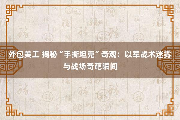 外包美工 揭秘“手撕坦克”奇观：以军战术迷雾与战场奇葩瞬间