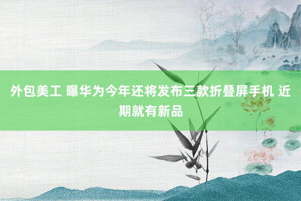 外包美工 曝华为今年还将发布三款折叠屏手机 近期就有新品