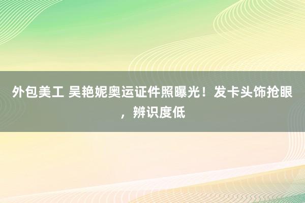 外包美工 吴艳妮奥运证件照曝光！发卡头饰抢眼，辨识度低