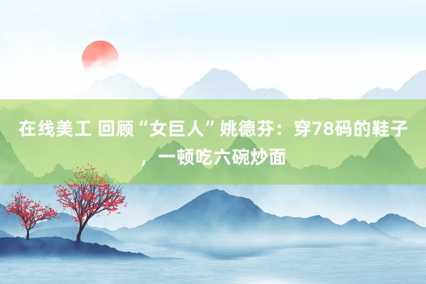 在线美工 回顾“女巨人”姚德芬：穿78码的鞋子，一顿吃六碗炒面