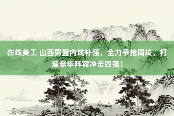 在线美工 山西男篮内线补强，全力争抢周琦，打造豪华阵容冲击四强！