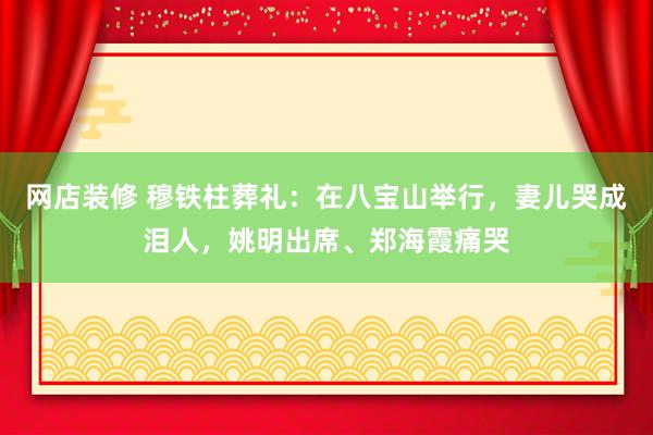 网店装修 穆铁柱葬礼：在八宝山举行，妻儿哭成泪人，姚明出席、郑海霞痛哭