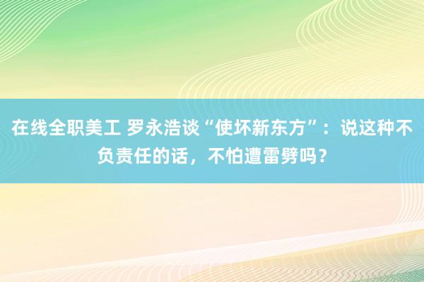 在线全职美工 罗永浩谈“使坏新东方”：说这种不负责任的话，不怕遭雷劈吗？