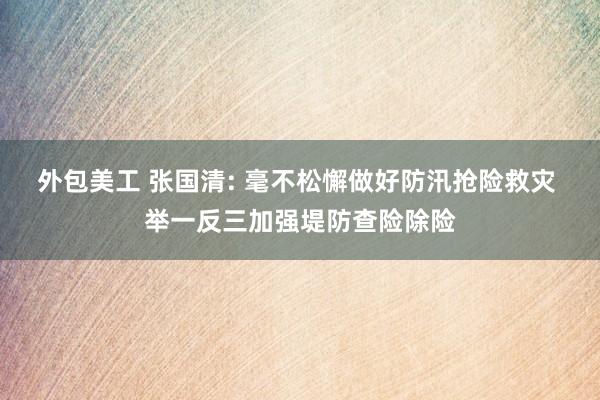 外包美工 张国清: 毫不松懈做好防汛抢险救灾 举一反三加强堤防查险除险