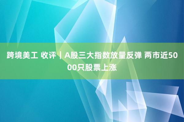 跨境美工 收评｜A股三大指数放量反弹 两市近5000只股票上涨