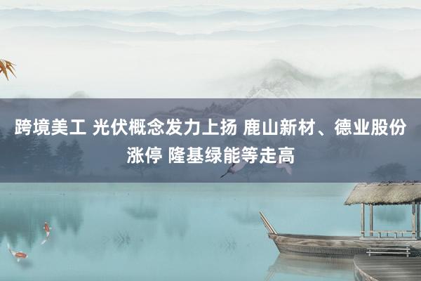 跨境美工 光伏概念发力上扬 鹿山新材、德业股份涨停 隆基绿能等走高