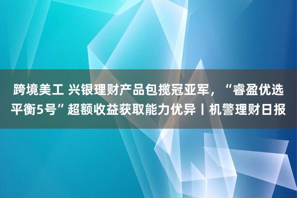 跨境美工 兴银理财产品包揽冠亚军，“睿盈优选平衡5号”超额收益获取能力优异丨机警理财日报