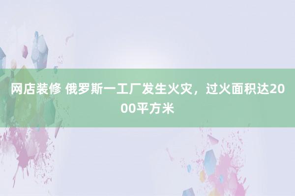 网店装修 俄罗斯一工厂发生火灾，过火面积达2000平方米