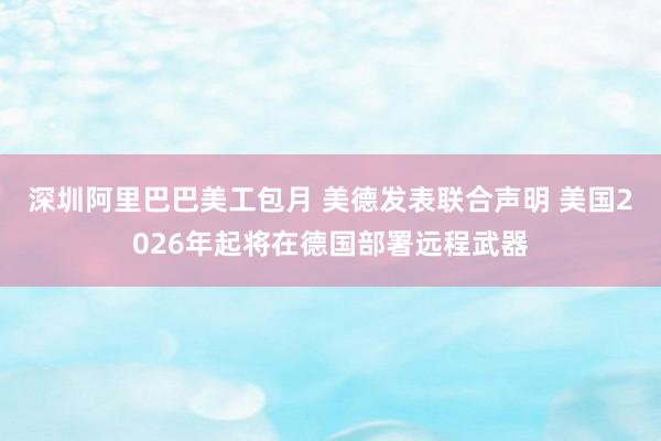 深圳阿里巴巴美工包月 美德发表联合声明 美国2026年起将在德国部署远程武器