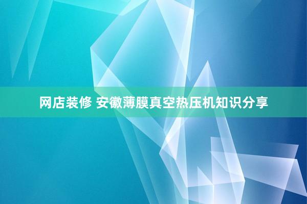 网店装修 安徽薄膜真空热压机知识分享