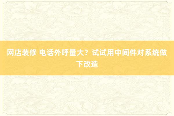 网店装修 电话外呼量大？试试用中间件对系统做下改造