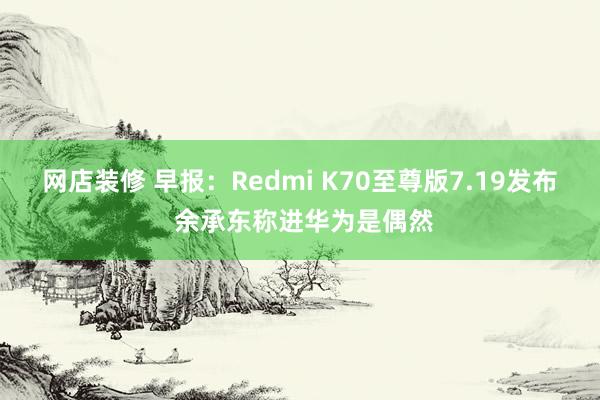 网店装修 早报：Redmi K70至尊版7.19发布 余承东称进华为是偶然