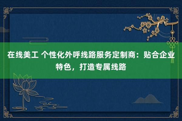 在线美工 个性化外呼线路服务定制商：贴合企业特色，打造专属线路