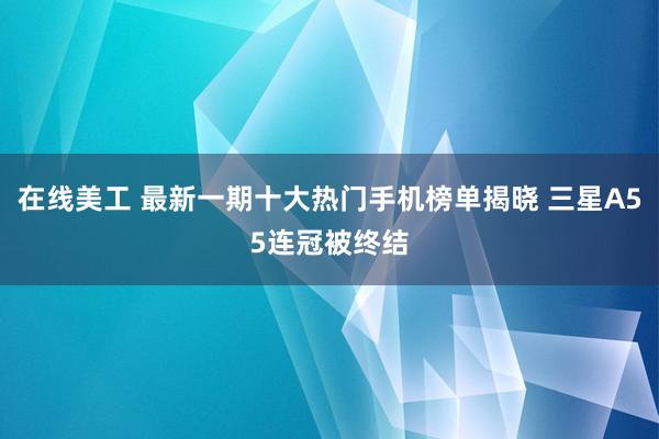 在线美工 最新一期十大热门手机榜单揭晓 三星A55连冠被终结