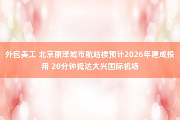 外包美工 北京丽泽城市航站楼预计2026年建成投用 20分钟抵达大兴国际机场