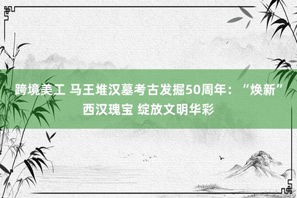 跨境美工 马王堆汉墓考古发掘50周年：“焕新”西汉瑰宝 绽放文明华彩