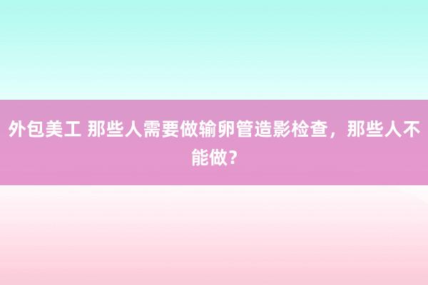 外包美工 那些人需要做输卵管造影检查，那些人不能做？