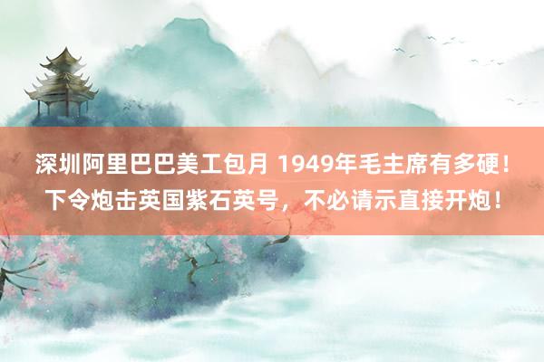 深圳阿里巴巴美工包月 1949年毛主席有多硬！下令炮击英国紫石英号，不必请示直接开炮！