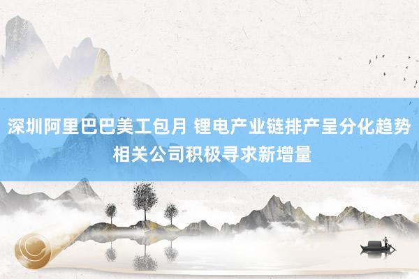 深圳阿里巴巴美工包月 锂电产业链排产呈分化趋势 相关公司积极寻求新增量