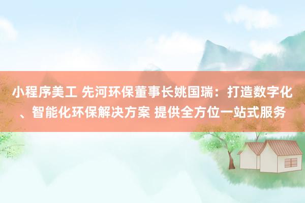 小程序美工 先河环保董事长姚国瑞：打造数字化、智能化环保解决方案 提供全方位一站式服务