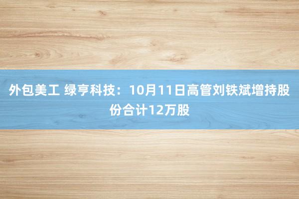 外包美工 绿亨科技：10月11日高管刘铁斌增持股份合计12万股