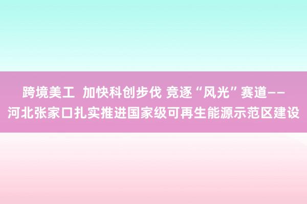 跨境美工  加快科创步伐 竞逐“风光”赛道——河北张家口扎实推进国家级可再生能源示范区建设