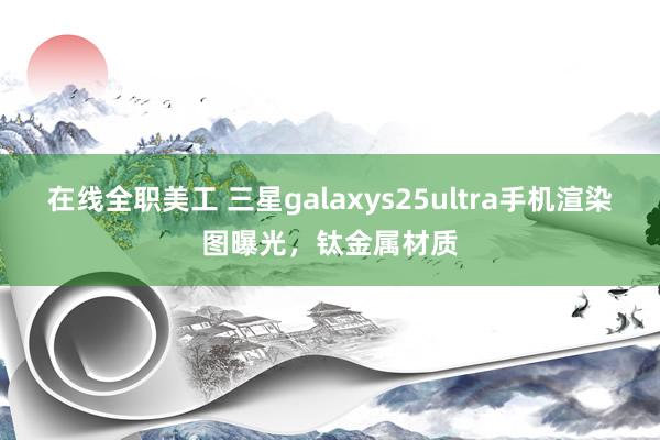 在线全职美工 三星galaxys25ultra手机渲染图曝光，钛金属材质