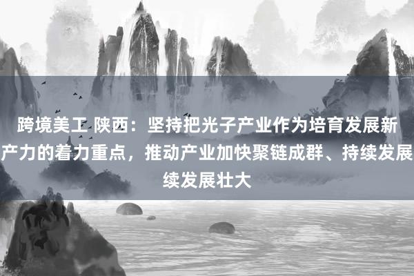 跨境美工 陕西：坚持把光子产业作为培育发展新质生产力的着力重点，推动产业加快聚链成群、持续发展壮大