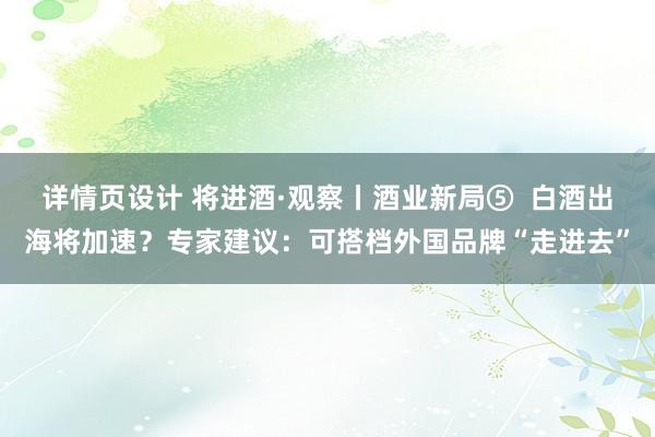 详情页设计 将进酒·观察丨酒业新局⑤  白酒出海将加速？专家建议：可搭档外国品牌“走进去”