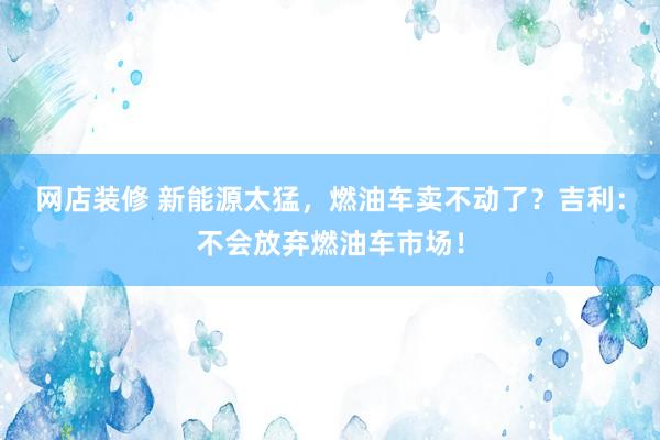 网店装修 新能源太猛，燃油车卖不动了？吉利：不会放弃燃油车市场！