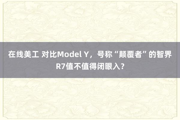 在线美工 对比Model Y，号称“颠覆者”的智界R7值不值得闭眼入？